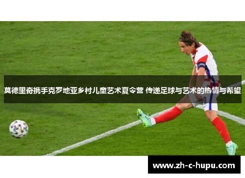 莫德里奇携手克罗地亚乡村儿童艺术夏令营 传递足球与艺术的热情与希望 莫德里奇携手克罗地亚乡村儿童艺术夏令营 传递足球与艺术的热情与希望