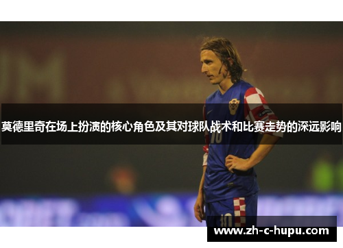莫德里奇在场上扮演的核心角色及其对球队战术和比赛走势的深远影响
