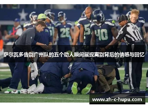 萨尔瓦多告别广州队的五个动人瞬间展现离别背后的情感与回忆