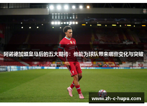 阿诺德加盟皇马后的五大期待：他能为球队带来哪些变化与突破
