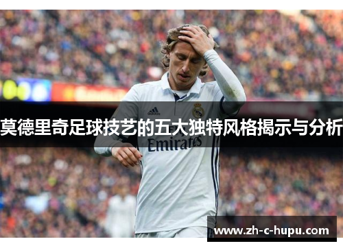 莫德里奇足球技艺的五大独特风格揭示与分析