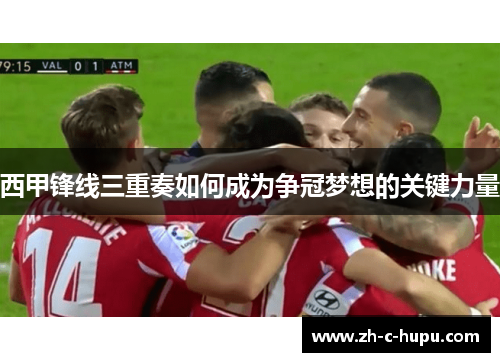 西甲锋线三重奏如何成为争冠梦想的关键力量 西甲锋线三重奏如何成为争冠梦想的关键力量