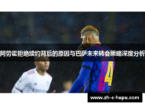 阿劳霍拒绝续约背后的原因与巴萨未来转会策略深度分析 阿劳霍拒绝续约背后的原因与巴萨未来转会策略深度分析