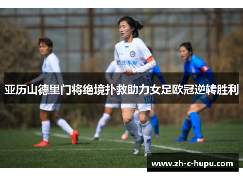 亚历山德里门将绝境扑救助力女足欧冠逆转胜利 亚历山德里门将绝境扑救助力女足欧冠逆转胜利
