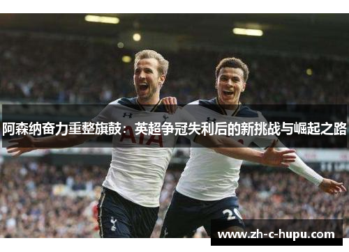 阿森纳奋力重整旗鼓：英超争冠失利后的新挑战与崛起之路