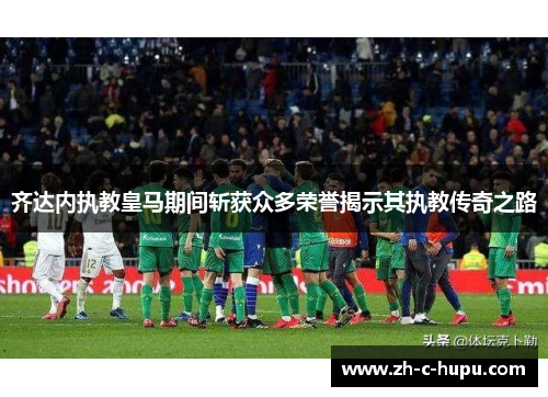 齐达内执教皇马期间斩获众多荣誉揭示其执教传奇之路