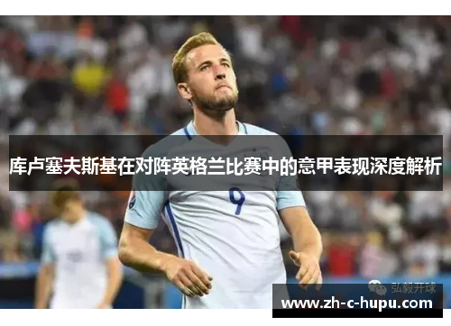 库卢塞夫斯基在对阵英格兰比赛中的意甲表现深度解析 库卢塞夫斯基在对阵英格兰比赛中的意甲表现深度解析