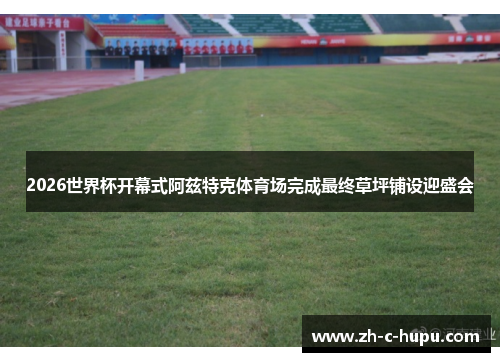 2026世界杯开幕式阿兹特克体育场完成最终草坪铺设迎盛会