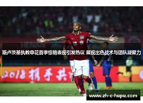 斯卢茨基执教申花首季惊艳表现引发热议 展现出色战术与团队凝聚力